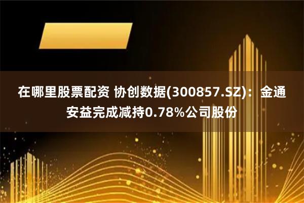 在哪里股票配资 协创数据(300857.SZ)：金通安益完成减持0.78%公司股份