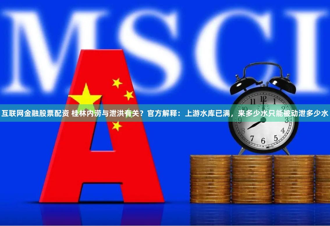 互联网金融股票配资 桂林内涝与泄洪有关？官方解释：上游水库已满，来多少水只能被动泄多少水