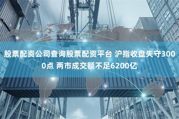 股票配资公司查询股票配资平台 沪指收盘失守3000点 两市成交额不足6200亿