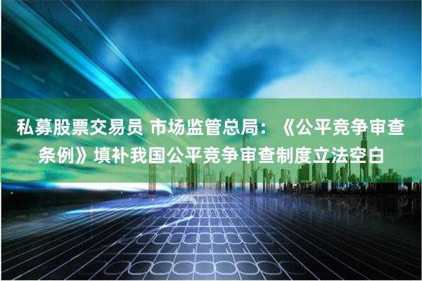 私募股票交易员 市场监管总局：《公平竞争审查条例》填补我国公平竞争审查制度立法空白