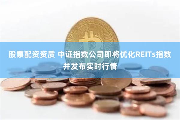 股票配资资质 中证指数公司即将优化REITs指数并发布实时行情