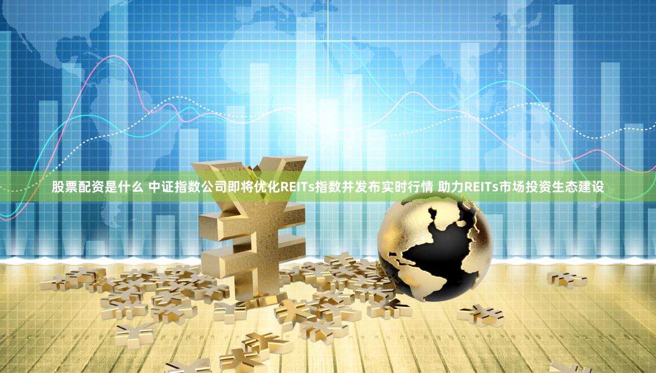 股票配资是什么 中证指数公司即将优化REITs指数并发布实时行情 助力REITs市场投资生态建设