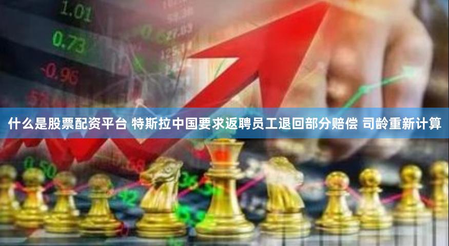 什么是股票配资平台 特斯拉中国要求返聘员工退回部分赔偿 司龄重新计算