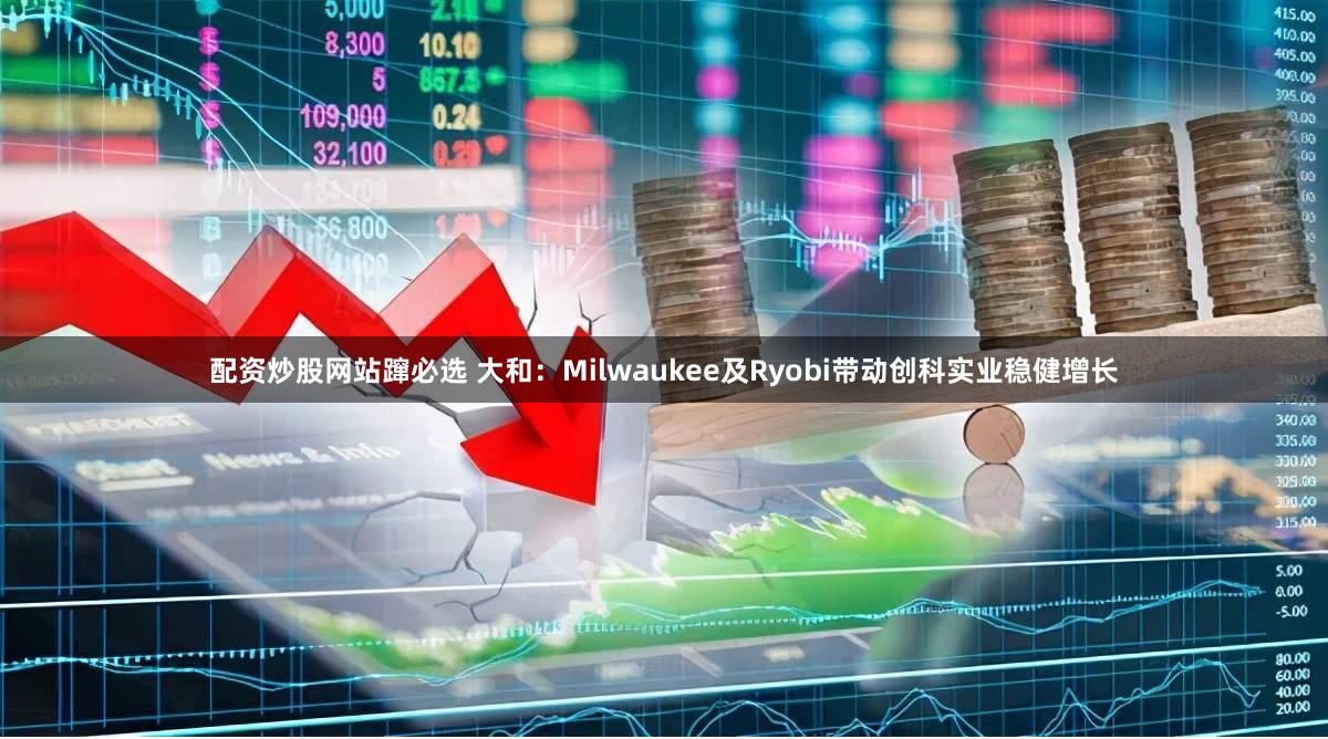 配资炒股网站蹿必选 大和：Milwaukee及Ryobi带动创科实业稳健增长