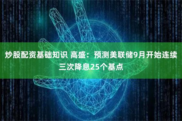 炒股配资基础知识 高盛：预测美联储9月开始连续三次降息25个基点