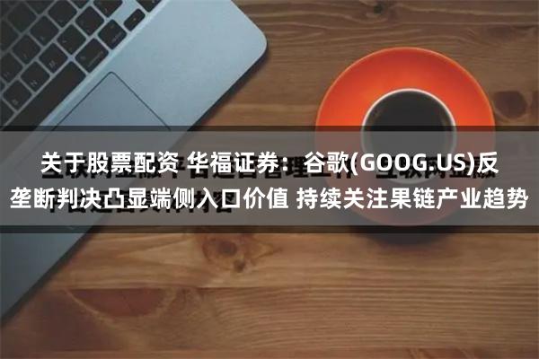 关于股票配资 华福证券：谷歌(GOOG.US)反垄断判决凸显端侧入口价值 持续关注果链产业趋势