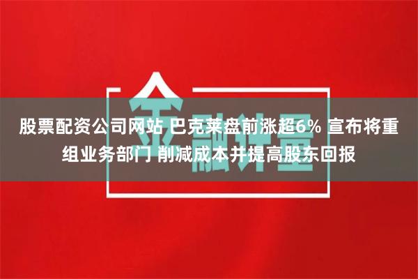 股票配资公司网站 巴克莱盘前涨超6% 宣布将重组业务部门 削减成本并提高股东回报