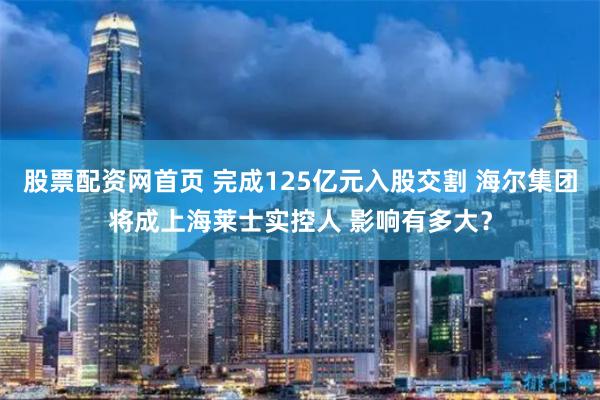 股票配资网首页 完成125亿元入股交割 海尔集团将成上海莱士实控人 影响有多大？