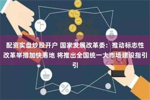 配资实盘炒股开户 国家发展改革委：推动标志性改革举措加快落地 将推出全国统一大市场建设指引