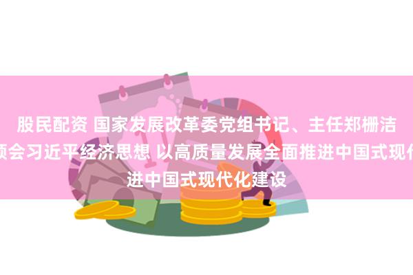 股民配资 国家发展改革委党组书记、主任郑栅洁：深刻领会习近平经济思想 以高质量发展全面推进中国式现代化建设