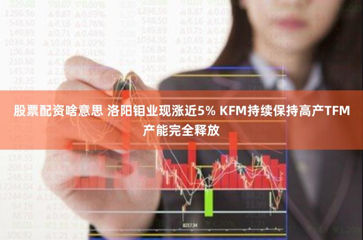 股票配资啥意思 洛阳钼业现涨近5% KFM持续保持高产TFM产能完全释放