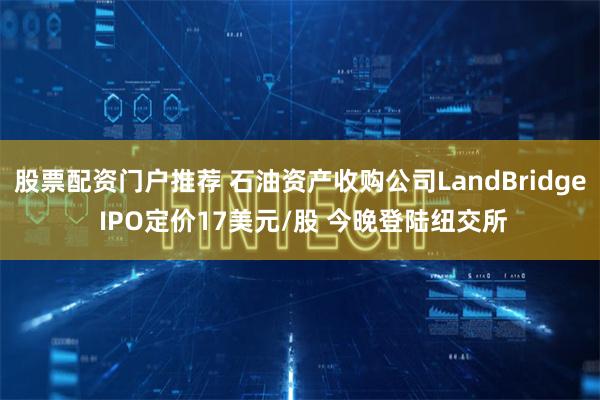 股票配资门户推荐 石油资产收购公司LandBridge IPO定价17美元/股 今晚登陆纽交所