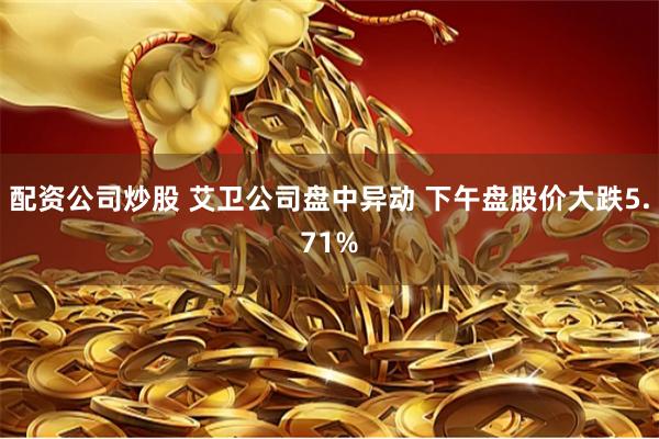 配资公司炒股 艾卫公司盘中异动 下午盘股价大跌5.71%