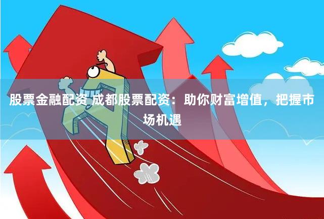 股票金融配资 成都股票配资：助你财富增值，把握市场机遇