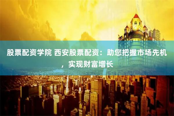 股票配资学院 西安股票配资：助您把握市场先机，实现财富增长