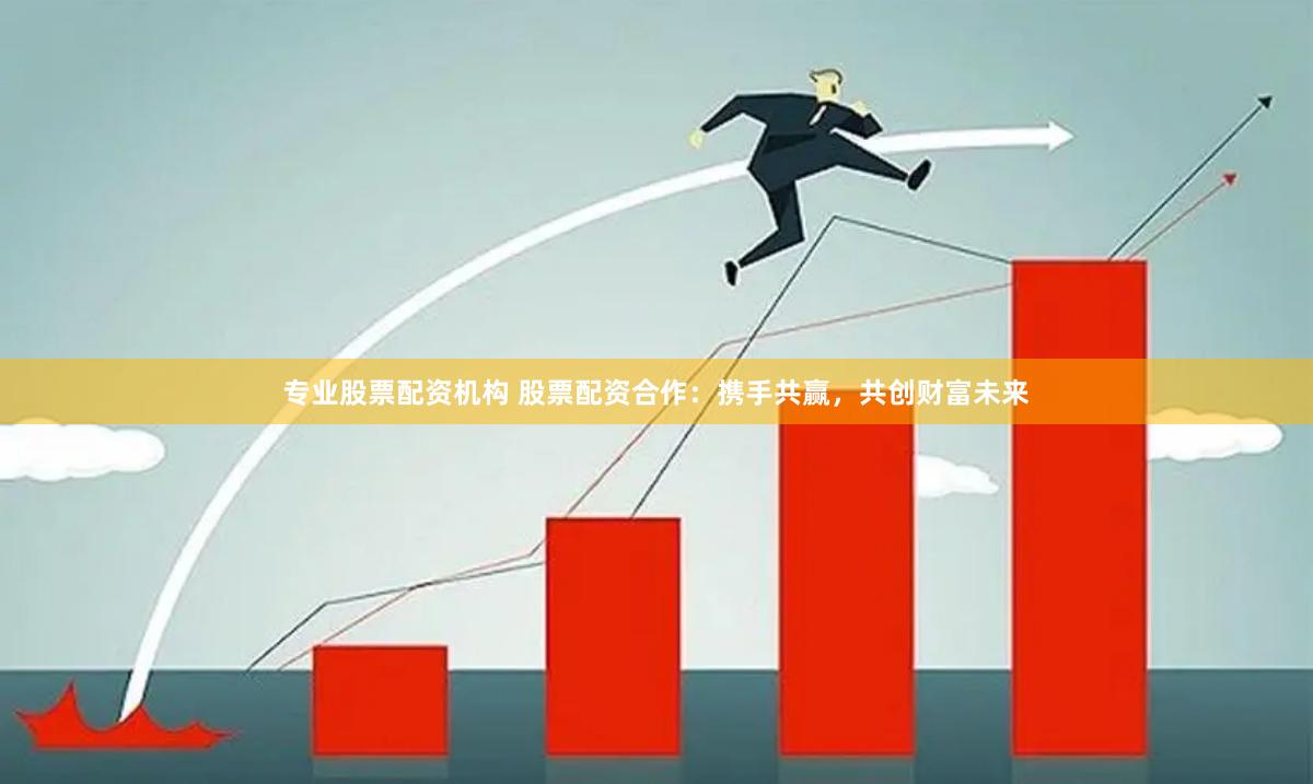 专业股票配资机构 股票配资合作：携手共赢，共创财富未来