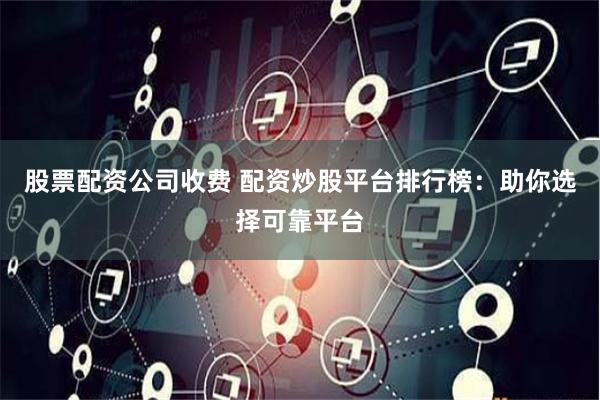 股票配资公司收费 配资炒股平台排行榜：助你选择可靠平台