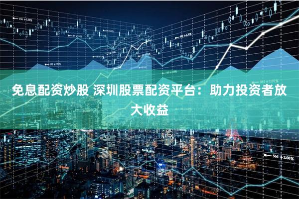 免息配资炒股 深圳股票配资平台：助力投资者放大收益