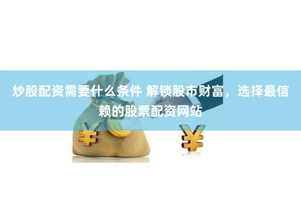 炒股配资需要什么条件 解锁股市财富，选择最信赖的股票配资网站