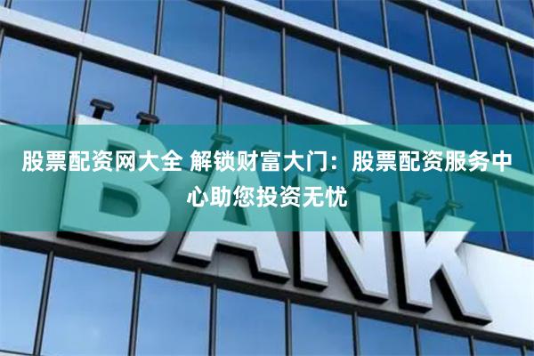 股票配资网大全 解锁财富大门：股票配资服务中心助您投资无忧