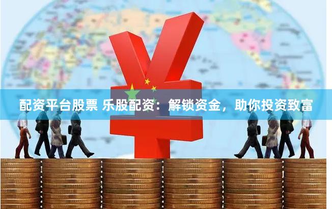 配资平台股票 乐股配资：解锁资金，助你投资致富