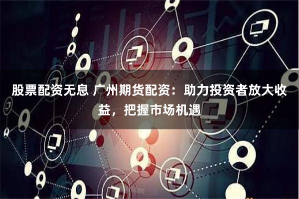 股票配资无息 广州期货配资：助力投资者放大收益，把握市场机遇