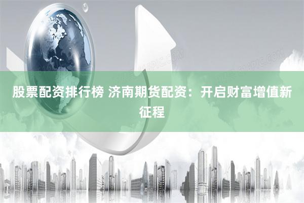 股票配资排行榜 济南期货配资：开启财富增值新征程