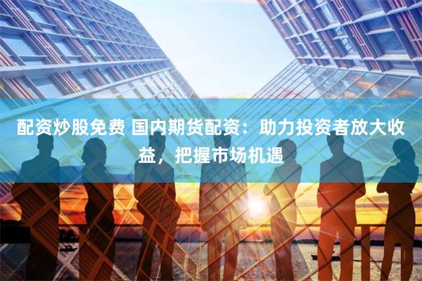 配资炒股免费 国内期货配资：助力投资者放大收益，把握市场机遇