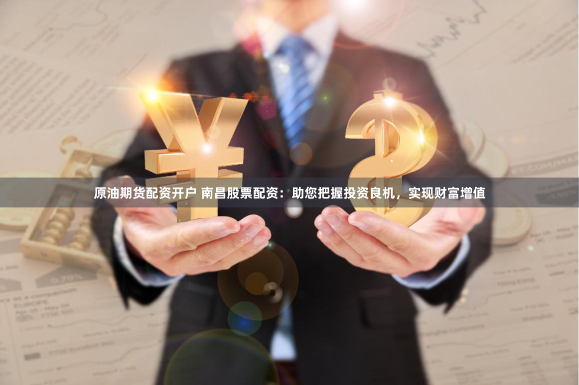 原油期货配资开户 南昌股票配资：助您把握投资良机，实现财富增值