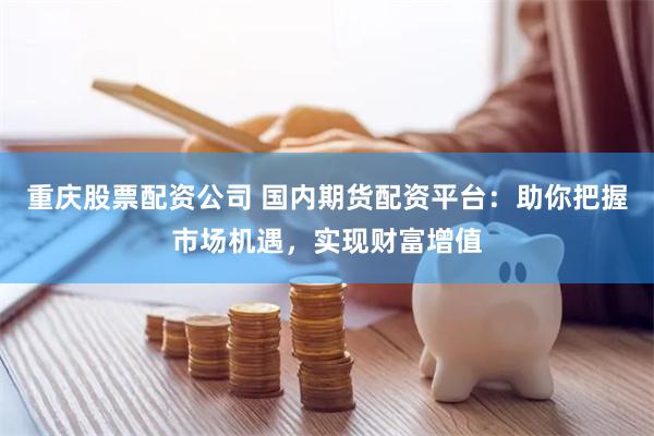 重庆股票配资公司 国内期货配资平台：助你把握市场机遇，实现财富增值