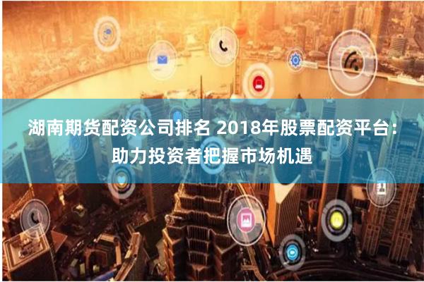 湖南期货配资公司排名 2018年股票配资平台：助力投资者把握市场机遇